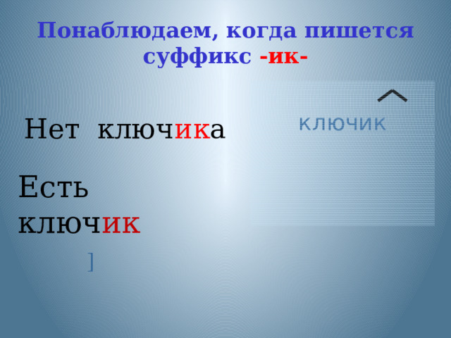 Понаблюдаем, когда пишется суффикс -ик- Нет ключ ик а ключик Есть ключ ик Наблюдение над словами. Что происходит с гласным в суффиксе при изменении формы слова? (наблюдение над тремя словами) ]