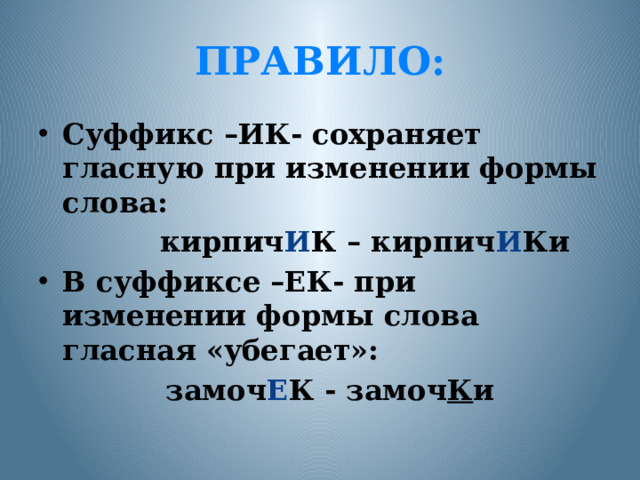 ПРАВИЛО: Суффикс –ИК- сохраняет гласную при изменении формы слова:  кирпич И К – кирпич И Ки В суффиксе –ЕК- при изменении формы слова гласная «убегает»:  замоч Е К - замоч К и