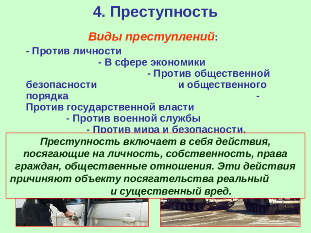 4. Преступность  Виды преступлений :  - Против личности - В сфере экономики - Против общественной безопасности и общественного порядка - Против государственной власти - Против военной службы - Против мира и безопасности.  Преступность включает в себя действия, посягающие на личность, собственность, права граждан, общественные отношения. Эти действия причиняют объекту посягательства реальный и существенный вред.
