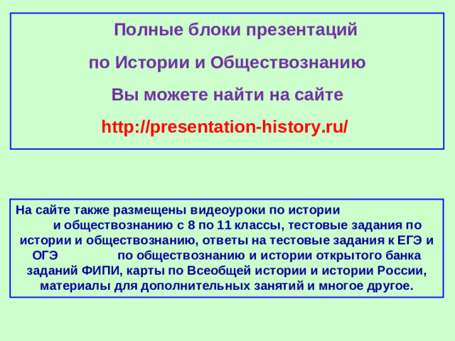 Полные блоки презентаций по Истории и Обществознанию Вы можете найти на сайте http://presentation-history.ru/  На сайте также размещены  видеоуроки по истории  и обществознанию с 8 по 11 классы, тестовые задания по истории и обществознанию, ответы на тестовые задания к ЕГЭ и ОГЭ  по обществознанию  и истории открытого банка заданий ФИПИ, карты по Всеобщей истории и истории России, материалы для дополнительных занятий и многое другое.