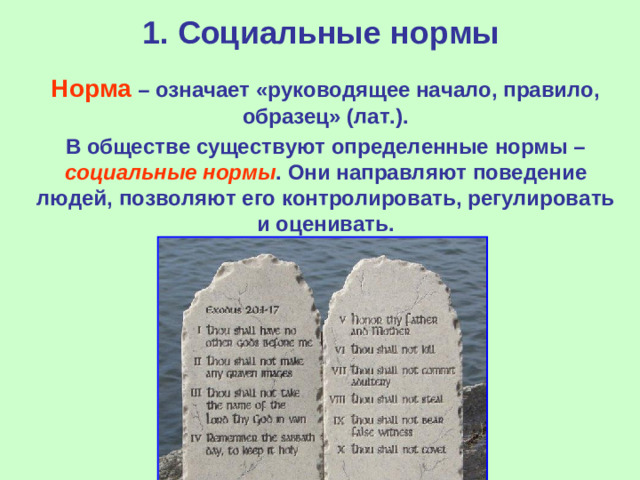 1. Социальные нормы  Норма – означает «руководящее начало, правило, образец» (лат.).  В обществе существуют определенные нормы – социальные нормы . Они направляют поведение людей, позволяют его контролировать, регулировать и оценивать.