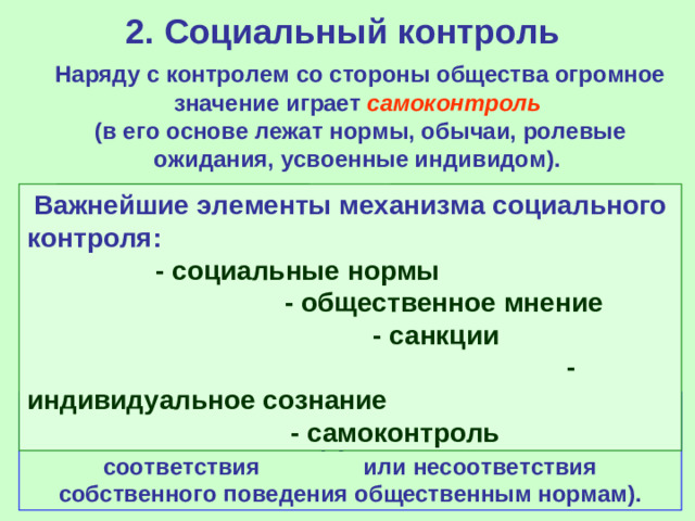 2. Социальный контроль  Наряду с контролем со стороны общества огромное значение играет самоконтроль   (в его основе лежат нормы, обычаи, ролевые ожидания, усвоенные индивидом).   Важнейшие элементы механизма социального контроля: - социальные нормы - общественное мнение - санкции - индивидуальное сознание - самоконтроль Совесть - чувство и знание того, что хорошо, а что плохо (субъективное сознание соответствия или несоответствия собственного поведения общественным нормам).