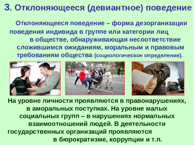 3 . Отклоняющееся (девиантное) поведение  Отклоняющееся поведение – форма дезорганизации поведения индивида в группе или категории лиц в обществе, обнаруживающая несоответствие сложившимся ожиданиям, моральным и правовым требованиям общества (социологическое определение).   На уровне личности проявляются в правонарушениях, в аморальных поступках. На уровне малых социальных групп – в нарушениях нормальных взаимоотношений людей. В деятельности государственных организаций проявляются в бюрократизме, коррупции и т.п.