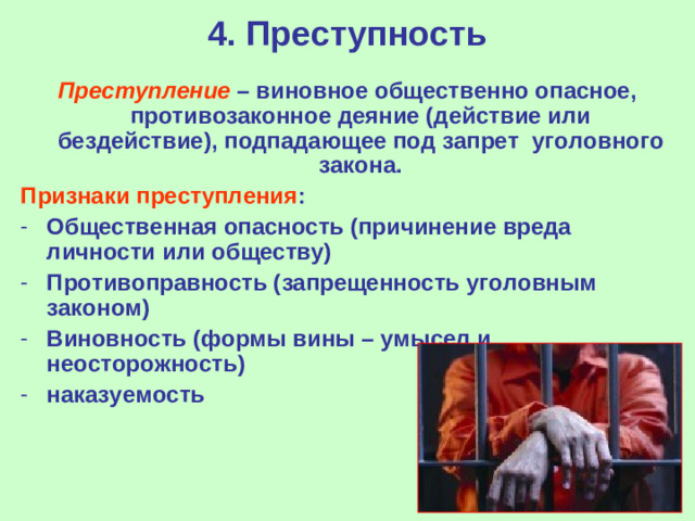 4. Преступность Преступление – виновное общественно опасное, противозаконное деяние (действие или бездействие), подпадающее под запрет  уголовного закона. Признаки преступления : Общественная опасность (причинение вреда личности или обществу) Противоправность (запрещенность уголовным законом) Виновность (формы вины – умысел и неосторожность) наказуемость
