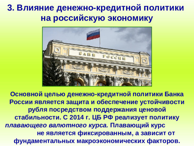 3. Влияние денежно-кредитной политики на российскую экономику Основной целью денежно-кредитной политики Банка России является защита и обеспечение устойчивости рубля посредством поддержания ценовой стабильности. С 2014 г. ЦБ РФ реализует политику плавающего валютного курса. Плавающий курс не является фиксированным, а зависит от фундаментальных макроэкономических факторов.