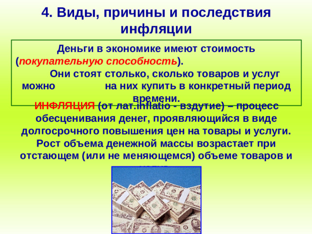 4. Виды, причины и последствия инфляции Деньги в экономике имеют стоимость ( покупательную способность ). Они стоят столько, сколько товаров и услуг можно на них купить в конкретный период времени. ИНФЛЯЦИЯ (от лат. inflatio - вздутие) – процесс обесценивания денег, проявляющийся в виде долгосрочного повышения цен на товары и услуги. Рост объема денежной массы возрастает при отстающем (или не меняющемся) объеме товаров и услуг.