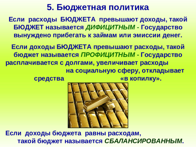 5. Бюджетная политика Если расходы БЮДЖЕТА превышают доходы, такой БЮДЖЕТ называется ДИФИЦИТНЫМ - Государство вынуждено прибегать к займам или эмиссии денег. Если доходы БЮДЖЕТА превышают расходы, такой бюджет называется ПРОФИЦИТНЫМ - Государство расплачивается с долгами, увеличивает расходы на социальную сферу, откладывает средства «в копилку». Если доходы бюджета равны расходам, такой бюджет называется СБАЛАНСИРОВАННЫМ .
