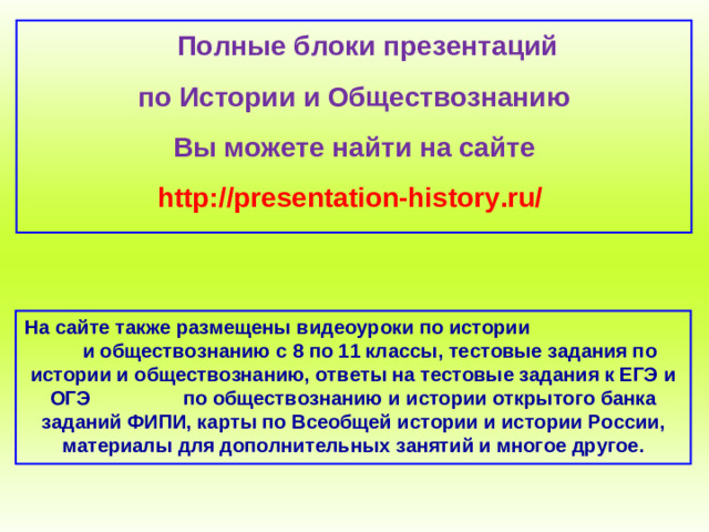 Полные блоки презентаций по Истории и Обществознанию Вы можете найти на сайте http://presentation-history.ru/  На сайте также размещены  видеоуроки по истории  и обществознанию с 8 по 11 классы, тестовые задания по истории и обществознанию, ответы на тестовые задания к ЕГЭ и ОГЭ  по обществознанию  и истории открытого банка заданий ФИПИ, карты по Всеобщей истории и истории России, материалы для дополнительных занятий и многое другое.