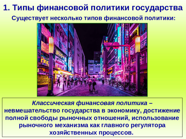 1. Типы финансовой политики государства Существует несколько типов финансовой политики: Классическая финансовая политика – невмешательство государства в экономику, достижение полной свободы рыночных отношений, использование рыночного механизма как главного регулятора хозяйственных процессов.