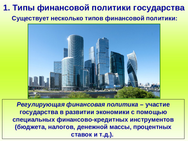 1. Типы финансовой политики государства Существует несколько типов финансовой политики: Регулирующая финансовая политика – участие государства в развитии экономики с помощью специальных финансово-кредитных инструментов (бюджета, налогов, денежной массы, процентных ставок и т.д.).