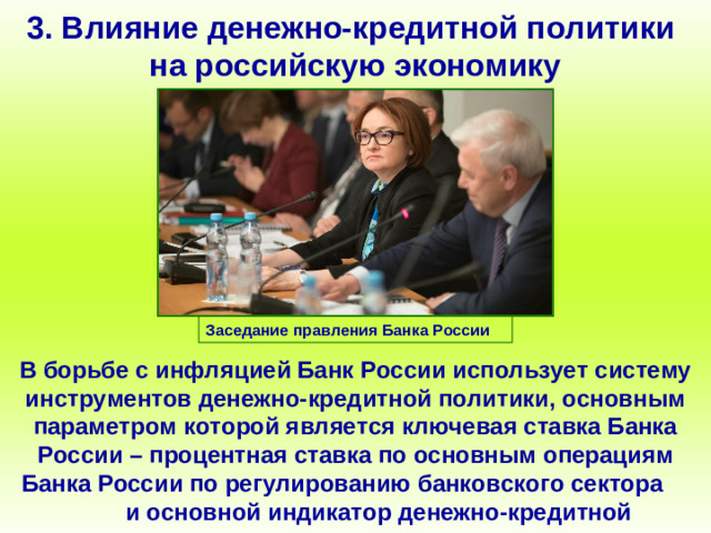 3. Влияние денежно-кредитной политики на российскую экономику Заседание правления Банка России В борьбе с инфляцией Банк России использует систему инструментов денежно-кредитной политики, основным параметром которой является ключевая ставка Банка России – процентная ставка по основным операциям Банка России по регулированию банковского сектора и основной индикатор денежно-кредитной политики.