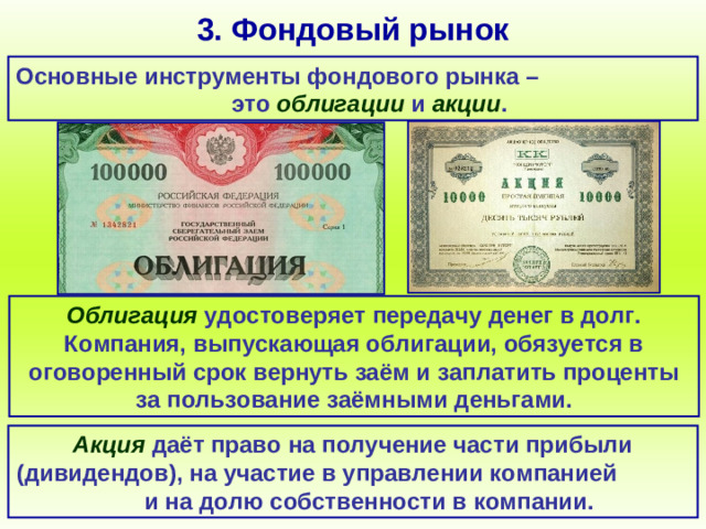 3. Фондовый рынок Основные инструменты фондового рынка – это облигации и акции . Облигация удостоверяет передачу денег в долг. Компания, выпускающая облигации, обязуется в оговоренный срок вернуть заём и заплатить проценты за пользование заёмными деньгами. Акция даёт право на получение части прибыли (дивидендов), на участие в управлении компанией и на долю собственности в компании.