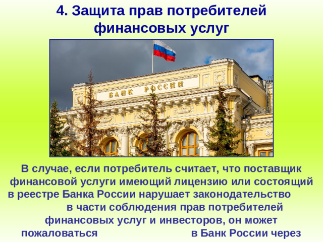 4. Защита прав потребителей финансовых услуг В случае, если потребитель считает, что поставщик финансовой услуги имеющий лицензию или состоящий в реестре Банка России нарушает законодательство в части соблюдения прав потребителей финансовых услуг и инвесторов, он может пожаловаться в Банк России через интернет-приёмную.