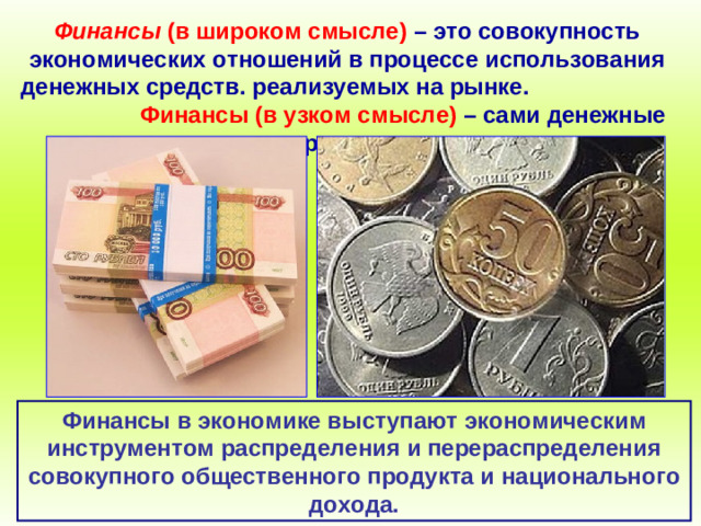 Финансы (в широком смысле)  – это совокупность экономических отношений в процессе использования денежных средств. реализуемых на рынке.  Финансы (в узком смысле) – сами денежные средства. Финансы в экономике выступают экономическим инструментом распределения и перераспределения совокупного общественного продукта и национального дохода.