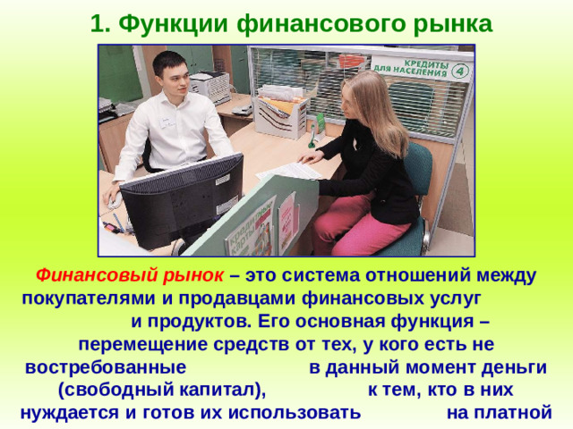 1. Функции финансового рынка Финансовый рынок – это система отношений между покупателями и продавцами финансовых услуг и продуктов. Его основная функция – перемещение средств от тех, у кого есть не востребованные в данный момент деньги (свободный капитал), к тем, кто в них нуждается и готов их использовать на платной основе.