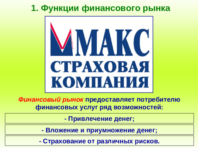 1. Функции финансового рынка Финансовый рынок предоставляет потребителю финансовых услуг ряд возможностей: - Привлечение денег; - Вложение и приумножение денег; - Страхование от различных рисков.