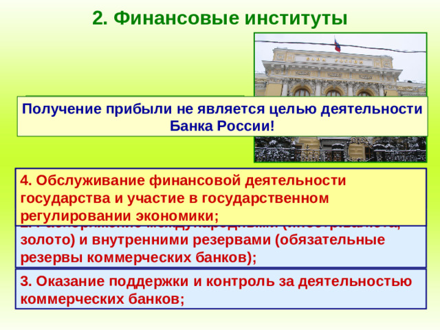 2. Финансовые институты Специфические функции центрального банка: Получение прибыли не является целью деятельности Банка России! 1. Выпуск (эмиссия) денежных знаков, являющихся национальной валютой; 4. Обслуживание финансовой деятельности государства и участие в государственном регулировании экономики; 2. Распоряжение международными (иностр.валюта, золото)  и внутренними резервами (обязательные резервы коммерческих банков); 3. Оказание поддержки и контроль за деятельностью коммерческих банков;