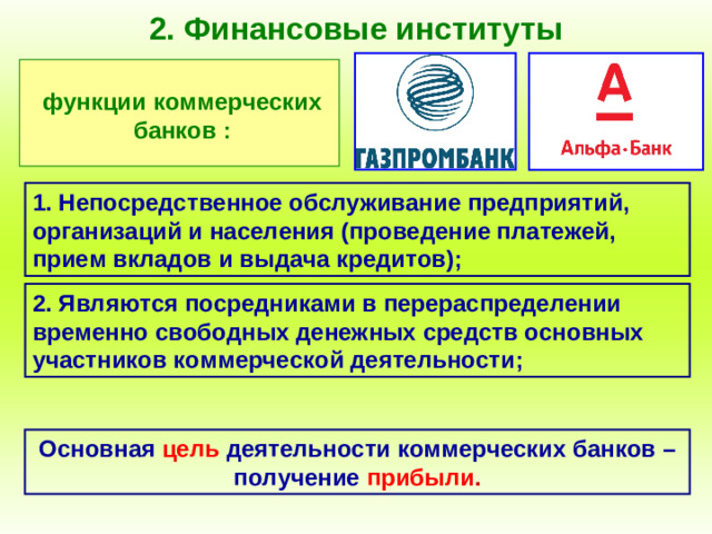 2. Финансовые институты функции коммерческих банков : 1. Непосредственное обслуживание предприятий, организаций и населения (проведение платежей, прием вкладов и выдача кредитов); 2. Являются посредниками в перераспределении временно свободных денежных средств основных участников коммерческой деятельности; Основная  цель  деятельности коммерческих банков – получение  прибыли .