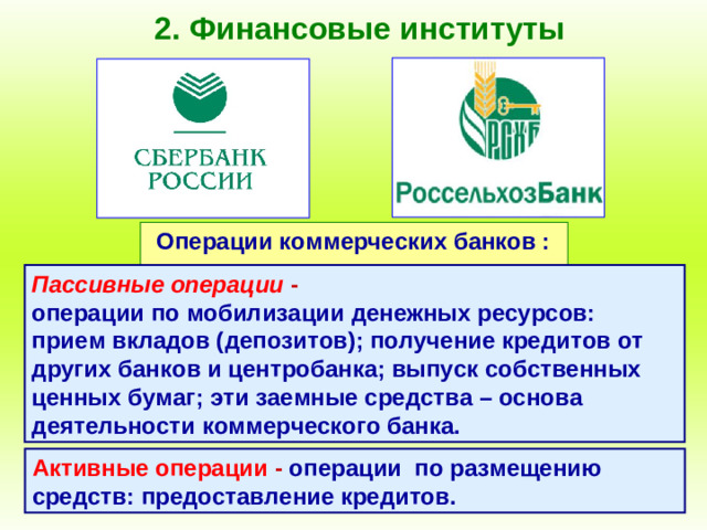 2. Финансовые институты Операции коммерческих банков : Пассивные операции - операции по мобилизации денежных ресурсов: прием вкладов (депозитов); получение кредитов от других банков и центробанка; выпуск собственных ценных бумаг; эти заемные средства – основа деятельности коммерческого банка. Активные операции - операции по размещению средств: предоставление кредитов.