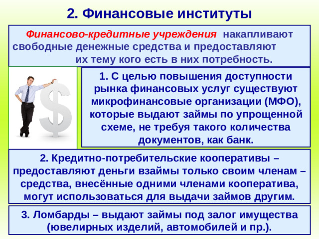 2. Финансовые институты Финансово-кредитные учреждения  накапливают свободные денежные средства и предоставляют их тему кого есть в них потребность. 1. С целью повышения доступности рынка финансовых услуг существуют микрофинансовые организации (МФО), которые выдают займы по упрощенной схеме, не требуя такого количества документов, как банк. 2. Кредитно-потребительские кооперативы – предоставляют деньги взаймы только своим членам – средства, внесённые одними членами кооператива, могут использоваться для выдачи займов другим. 3. Ломбарды – выдают займы под залог имущества (ювелирных изделий, автомобилей и пр.).