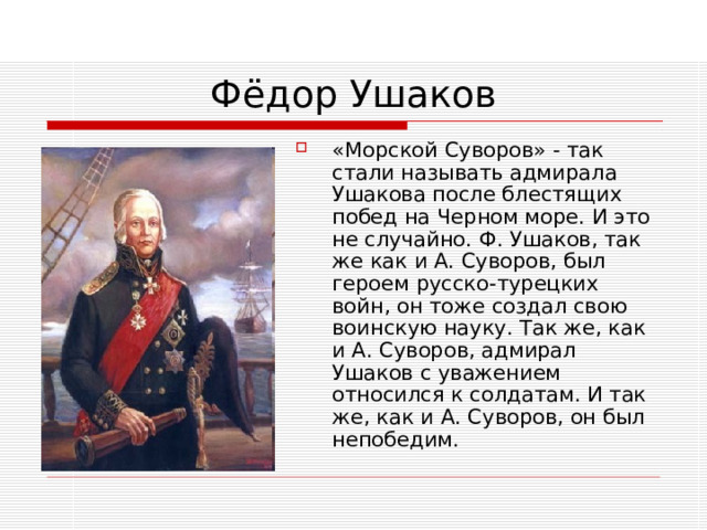 «Морской Суворов» - так стали называть адмирала Ушакова после блестящих побед на Черном море. И это не случайно. Ф. Ушаков, так же как и А. Суворов, был героем русско-турецких войн, он тоже создал свою воинскую науку. Так же, как и А. Суворов, адмирал Ушаков с уважением относился к солдатам. И так же, как и А. Суворов, он был непобедим.