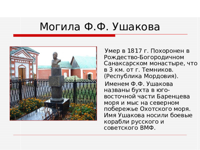 Умер в 1817 г. Похоронен в Рождество-Богородичном Санаксарском монастыре, что в 3 км. от г. Темников. (Республика Мордовия).  Именем Ф.Ф. Ушакова названы бухта в юго-восточной части Баренцева моря и мыс на северном побережье Охотского моря. Имя Ушакова носили боевые корабли русского и советского ВМФ.