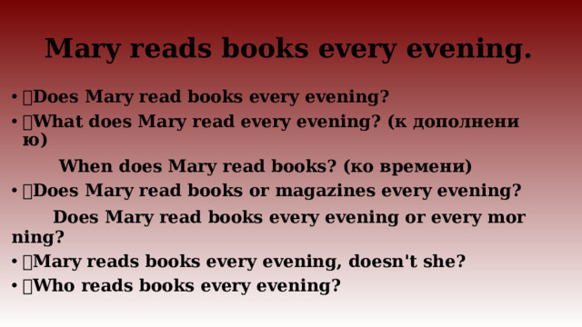 Mary reads books every evening.  Does Mary read books every evening?  What does Mary read every evening? (к дополнению)  When does Mary read books? (ко времени)  Does Mary read books or magazines every evening?  Does Mary read books every evening or every morning?