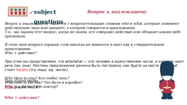 subject questions Вопрос к подлежащему Вопрос к подлежащему задается с вопросительными словами who и what, которые заменяют действующее лицо или предмет, о котором говорится в предложении. Т.е., мы задаем этот вопрос, когда не знаем, кто совершил действие или обладает каким-либо признаком.  В этом типе вопроса порядок слов никогда не меняется и идет как в утвердительном предложении. Who + действие?  При этом мы представляем, что who/what — это человек в единственном числе, о котором идет речь (он, она). Поэтому предложение должно быть построено, как будто на месте who/what стоит he/she (3-е лицо, ед. число).   Who like s to sing? Кто любит петь? What was in the box? Что было в коробке? Who is a doctor? Кто доктор?  They played tennis. Who