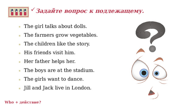 Задайте вопрос к подлежащему.  The girl talks about dolls. The farmers grow vegetables. The children like the story. His friends visit him. Her father helps her. The boys are at the stadium. The girls want to dance. Jill and Jack live in London.