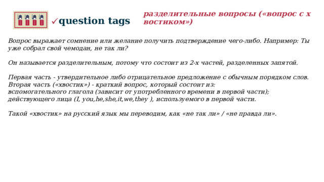 разделительные вопросы («вопрос с хвостиком») question tags Вопрос выражает сомнение или желание получить подтверждение чего-либо. Например: Ты уже собрал свой чемодан, не так ли?   Он называется разделительным, потому что состоит из 2-х частей, разделенных запятой.  Первая часть - утвердительное либо отрицательное предложение с обычным порядком слов. Вторая часть («хвостик») - краткий вопрос, который состоит из: вспомогательного глагола (зависит от употребленного времени в первой части); действующего лица (I, you,he,she,it,we,they ), используемого в первой части.  Такой «хвостик» на русский язык мы переводим, как «не так ли» / «не правда ли».