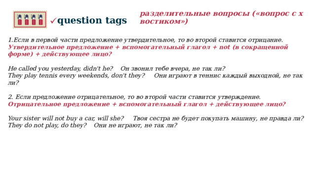 разделительные вопросы («вопрос с хвостиком») question tags 1.Если в первой части предложение утвердительное, то во второй ставится отрицание. Утвердительное предложение + вспомогательный глагол + not (в сокращенной форме) + действующее лицо?   He called you yesterday, didn't he? Он звонил тебе вчера, не так ли? They play tennis every weekends, don't they? Они играют в теннис каждый выходной, не так ли?    2. Если предложение отрицательное, то во второй части ставится утверждение. Отрицательное предложение + вспомогательный глагол + действующее лицо?  Your sister will not buy a car, will she? Твоя сестра не будет покупать машину, не правда ли? They do not play, do they? Они не играют, не так ли?