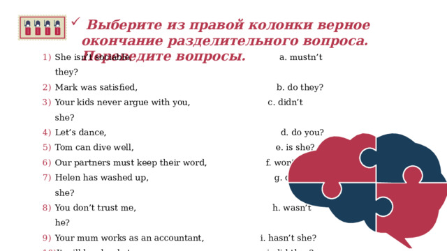   Выберите из правой колонки верное окончание разделительного вопроса. Переведите вопросы.  She isn’t sociable,                                    a. mustn’t they? Mark was satisfied,                                   b. do they? Your kids never argue with you,                c. didn’t she? Let’s dance,                                             d. do you? Tom can dive well,                                     e. is she? Our partners must keep their word,            f. won’t it? Helen has washed up,                               g. doesn’t she? You don’t trust me,                                     h. wasn’t he? Your mum works as an accountant,            i. hasn’t she? It will be cloudy tomorrow,                         j. did they? Betty found a new job,                               k. can’t he? They didn’t sell their car,                            l. shall we?