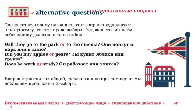 альтернативные вопросы alternative questions  Соответствуя своему названию, этот вопрос предполагает альтернативу, то есть право выбора.  Задавая его, мы даем собеседнику два варианта на выбор. Will they go to the park or to the cinema? Они пойдут в парк или в кино? Did you buy apples or pears? Ты купил яблоки или груши? Does he work or study? Он работает или учится?    Вопрос строится как общий, только в конце при помощи or мы добавляем предложение выбора. Вспомогательный глагол + действующее лицо + совершаемое действие + ___ or ___?