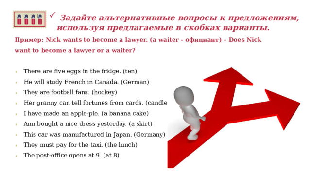   Задайте альтернативные вопросы к предложениям, используя предлагаемые в скобках варианты.  Пример: Nick wants to become a lawyer. (a waiter - официант) – Does Nick want to become a lawyer or a waiter?  There are five eggs in the fridge. (ten) He will study French in Canada. (German) They are football fans. (hockey) Her granny can tell fortunes from cards. (candles) I have made an apple-pie. (a banana cake) Ann bought a nice dress yesterday. (a skirt) This car was manufactured in Japan. (Germany) They must pay for the taxi. (the lunch) The post-office opens at 9. (at 8)