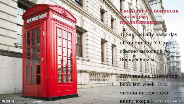 Составьте 5 вопросов к каждому предложению.  1. Sam usually has a day off on Sunday. У Сэма обычно выходной по Воскресеньям. 2.We read an interesting book last week. (Мы читали интересную книгу вчера.)