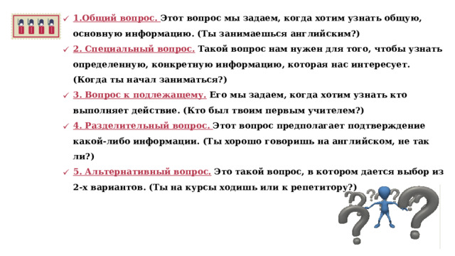 1.Общий вопрос. Этот вопрос мы задаем, когда хотим узнать общую, основную информацию. (Ты занимаешься английским?) 2. Специальный вопрос. Такой вопрос нам нужен для того, чтобы узнать определенную, конкретную информацию, которая нас интересует. (Когда ты начал заниматься?) 3. Вопрос к подлежащему. Его мы задаем, когда хотим узнать кто выполняет действие. (Кто был твоим первым учителем?) 4. Разделительный вопрос. Этот вопрос предполагает подтверждение какой-либо информации. (Ты хорошо говоришь на английском, не так ли?) 5. Альтернативный вопрос.