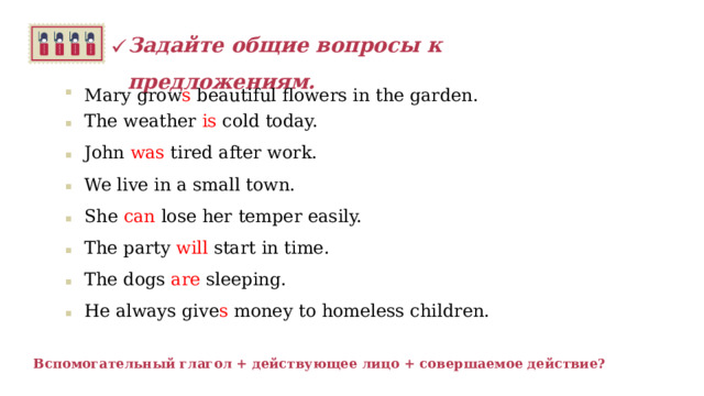 Задайте общие вопросы к предложениям.   Mary grow s beautiful flowers in the garden. The weather is cold today. John was tired after work. We live  in a small town. She can lose her temper easily. The party will start in time. The dogs are sleeping. He always give s money to homeless children.