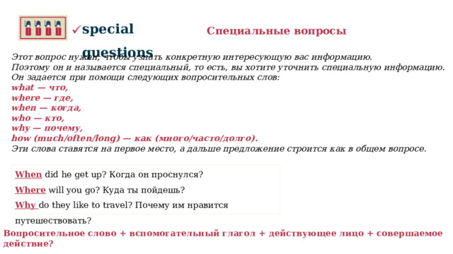 special questions Специальные вопросы Этот вопрос нужен, чтобы узнать конкретную интересующую вас информацию.  Поэтому он и называется специальный, то есть, вы хотите уточнить специальную информацию.  Он задается при помощи следующих вопросительных слов: what — что, where — где, when — когда, who — кто, why — почему, how (much/often/long) — как (много/часто/долго). Эти слова ставятся на первое место, а дальше предложение строится как в общем вопросе.     When did he get up? Когда он проснулся? Where will you go? Куда ты пойдешь? Why