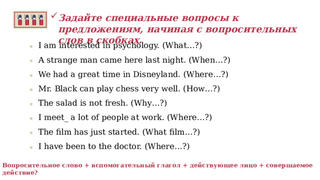 Задайте специальные вопросы к предложениям, начиная с вопросительных слов в скобках.  I am interested in psychology. (What…?) A strange man came here last night. (When…?) We had a great time in Disneyland. (Where…?) Mr. Black can play chess very well. (How…?) The salad is not fresh. (Why…?) I meet_ a lot of people at work. (Where…?) The film has just started. (What film…?) I have been to the doctor. (Where…?)