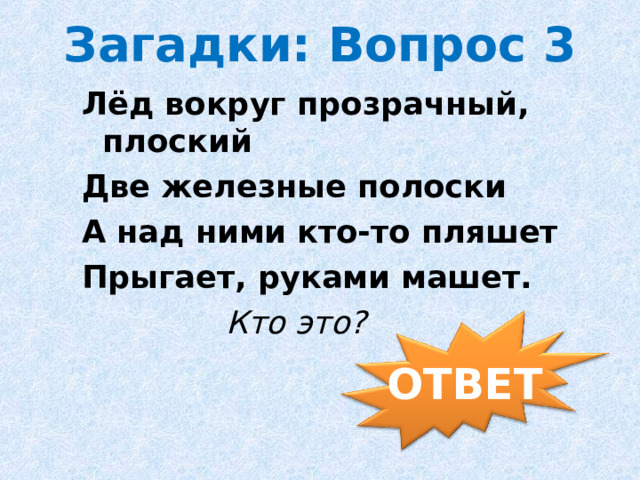 Загадки: Вопрос 3 Лёд вокруг прозрачный, плоский Две железные полоски А над ними кто-то пляшет Прыгает, руками машет.  Кто это?           ОТВЕТ