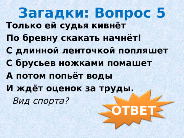Загадки: Вопрос 5 Только ей судья кивнёт По бревну скакать начнёт! С длинной ленточкой попляшет С брусьев ножками помашет А потом попьёт воды И ждёт оценок за труды.    Вид спорта?                ОТВЕТ