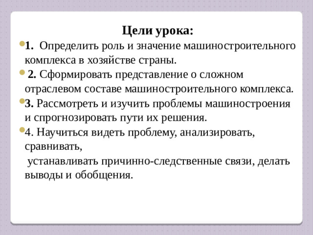 Цели урока: 1. Определить роль и значение машиностроительного комплекса в хозяйстве страны.  2. Сформировать представление о сложном отраслевом составе машиностроительного комплекса. 3. Рассмотреть и изучить проблемы машиностроения и спрогнозировать пути их решения.  4. Научиться видеть проблему, анализировать, сравнивать,  устанавливать причинно-следственные связи, делать выводы и обобщения.