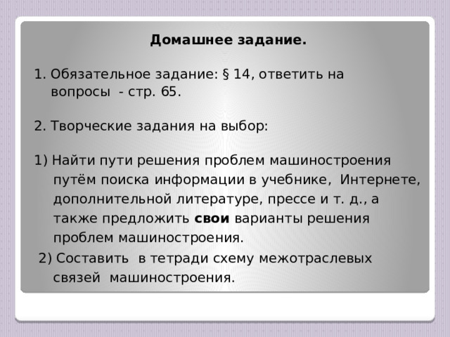 Домашнее задание.   1. Обязательное задание: § 14, ответить на  вопросы - стр. 65.   2. Творческие задания на выбор: 1) Найти пути решения проблем машиностроения путём поиска информации в учебнике, Интернете, дополнительной литературе, прессе и т. д., а также предложить свои варианты решения проблем машиностроения.  2) Составить в тетради схему межотраслевых связей машиностроения.
