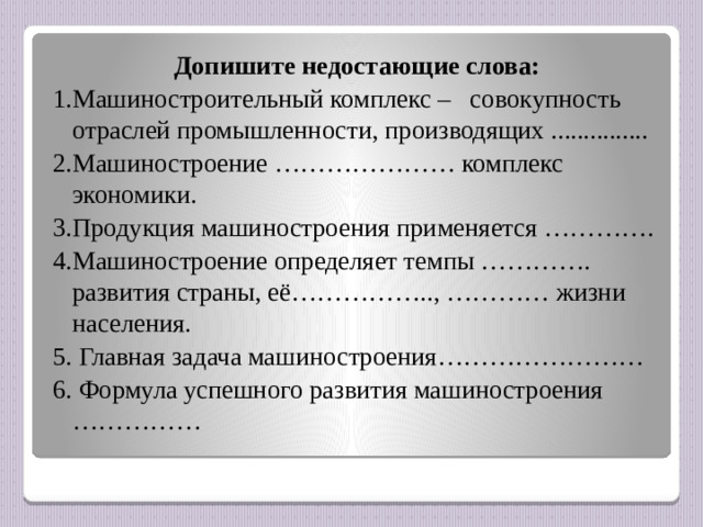 Допишите недостающие слова: 1.Машиностроительный комплекс – совокупность отраслей промышленности, производящих ............... 2.Машиностроение ………………… комплекс экономики. 3.Продукция машиностроения применяется …………. 4.Машиностроение определяет темпы …………. развития страны, её…………….., ………… жизни населения. 5. Главная задача машиностроения…………………… 6. Формула успешного развития машиностроения  ……………