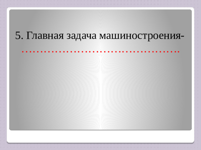 5. Главная задача машиностроения- …………………………………….