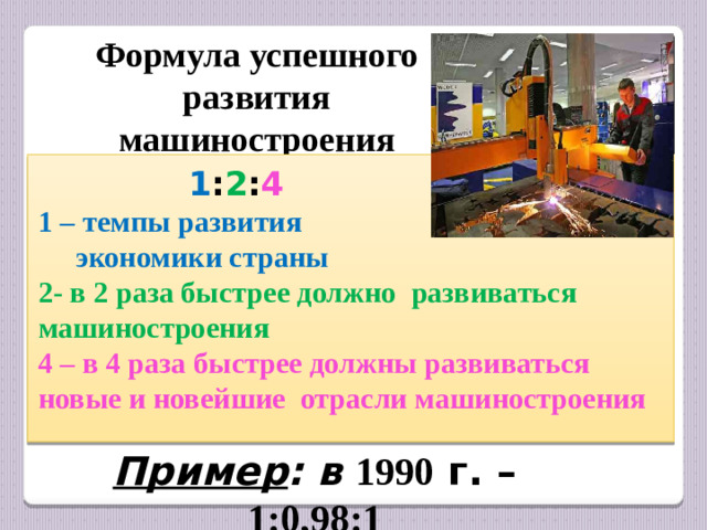 Формула успешного развития машиностроения  1 : 2 : 4 1 – темпы развития  экономики страны 2- в 2 раза быстрее должно развиваться машиностроения 4 – в 4 раза быстрее должны развиваться новые и новейшие отрасли машиностроения Пример : в  1990 г. – 1:0,98:1