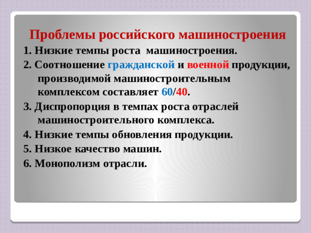 Проблемы российского машиностроения 1. Низкие темпы роста машиностроения. 2. Соотношение гражданской и военной продукции, производимой машиностроительным комплексом составляет 60 / 40 . 3. Диспропорция в темпах роста отраслей машиностроительного комплекса. 4. Низкие темпы обновления продукции. 5. Низкое качество машин. 6. Монополизм отрасли.
