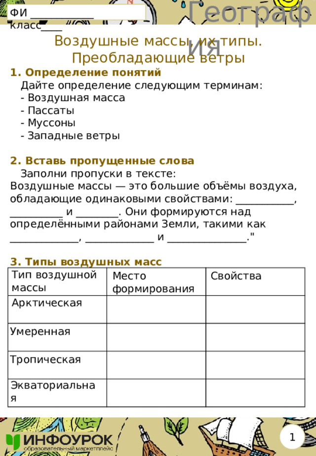 География ФИ ____________ класс____ Воздушные массы, их типы. Преобладающие ветры 1. Определение понятий  Дайте определение следующим терминам:  - Воздушная масса  - Пассаты  - Муссоны  - Западные ветры   2. Вставь пропущенные слова  Заполни пропуски в тексте: Воздушные массы — это большие объёмы воздуха, обладающие одинаковыми свойствами: ___________, __________ и ________. Они формируются над определёнными районами Земли, такими как _____________, _____________ и _______________.