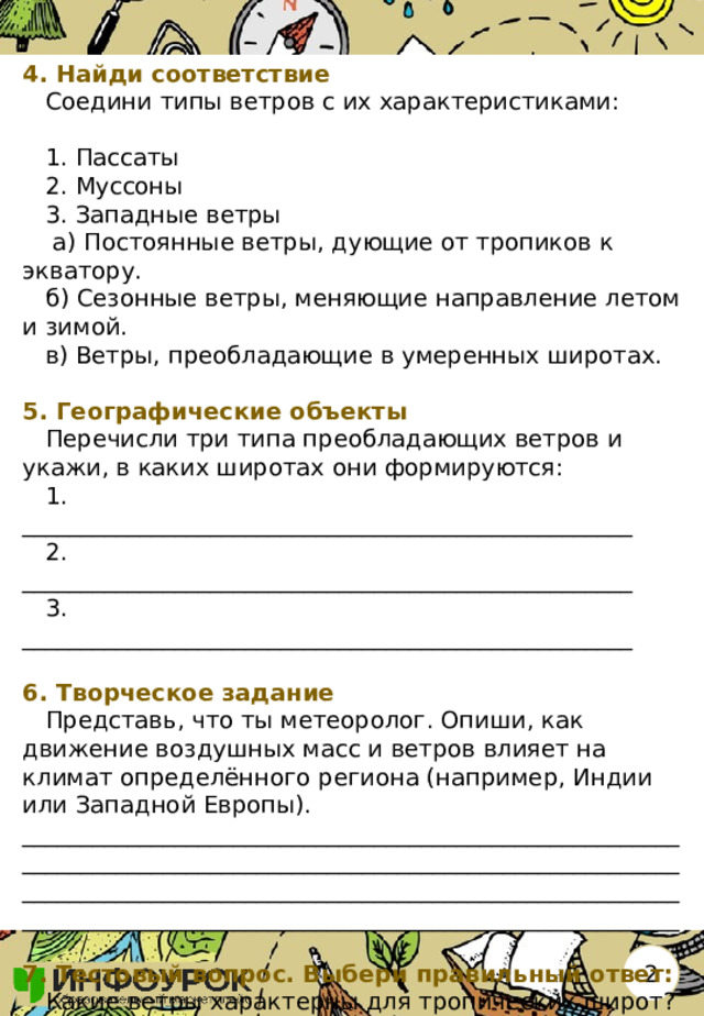 4. Найди соответствие  Соедини типы ветров с их характеристиками:    1. Пассаты  2. Муссоны  3. Западные ветры   а) Постоянные ветры, дующие от тропиков к экватору.  б) Сезонные ветры, меняющие направление летом и зимой.  в) Ветры, преобладающие в умеренных широтах.   5. Географические объекты  Перечисли три типа преобладающих ветров и укажи, в каких широтах они формируются:  1. ____________________________________________________  2. ____________________________________________________  3. ____________________________________________________   6. Творческое задание  Представь, что ты метеоролог. Опиши, как движение воздушных масс и ветров влияет на климат определённого региона (например, Индии или Западной Европы). ________________________________________________________________________________________________________________________________________________________________________________________________________________________________  7. Тестовый вопрос. Выбери правильный ответ:  Какие ветры характерны для тропических широт?  а) Пассаты  б) Муссоны  в) Западные ветры 2