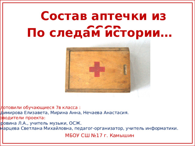 Состав аптечки из СССР По следам истории… Подготовили обучающиеся 7в класса : Владимирова Елизавета, Мирина Анна, Нечаева Анастасия. Руководители проекта: Дубровина Л.А., учитель музыки, ОСЖ. Кусмарцева Светлана Михайловна, педагог-организатор, учитель информатики. МБОУ СШ №17 г. Камышин